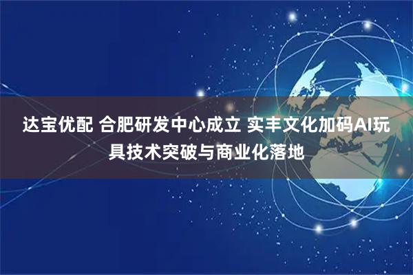 达宝优配 合肥研发中心成立 实丰文化加码AI玩具技术突破与商业化落地