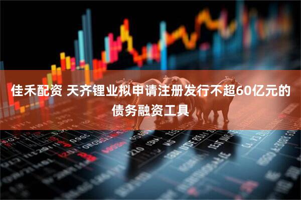 佳禾配资 天齐锂业拟申请注册发行不超60亿元的债务融资工具