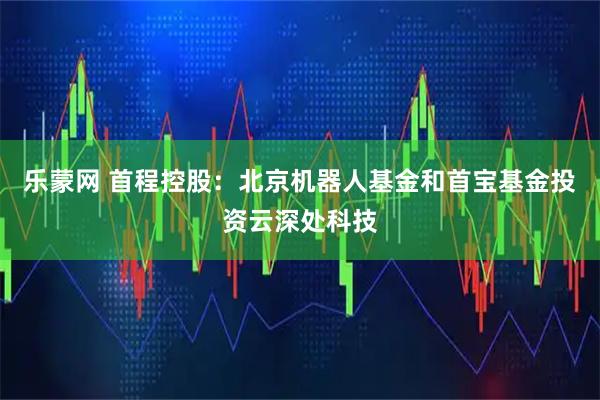 乐蒙网 首程控股：北京机器人基金和首宝基金投资云深处科技