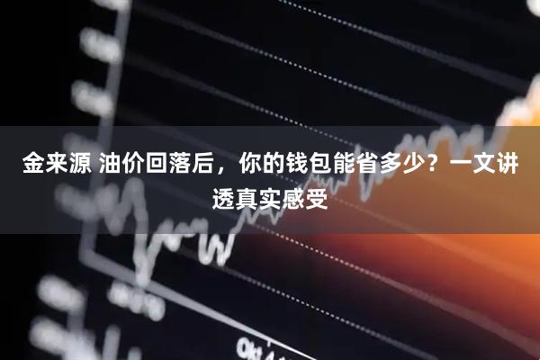金来源 油价回落后，你的钱包能省多少？一文讲透真实感受