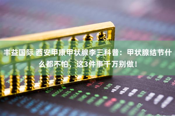 丰益国际 西安甲康甲状腺李三科普：甲状腺结节什么都不怕，这3件事千万别做！