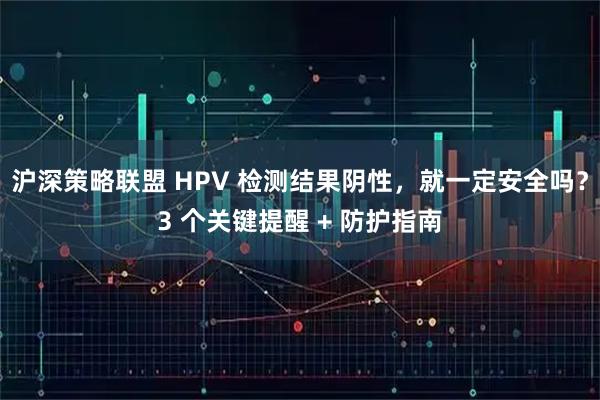 沪深策略联盟 HPV 检测结果阴性，就一定安全吗？3 个关键提醒 + 防护指南