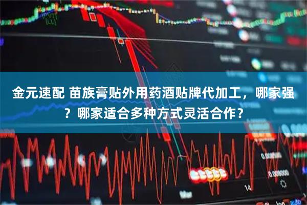 金元速配 苗族膏贴外用药酒贴牌代加工，哪家强？哪家适合多种方式灵活合作？