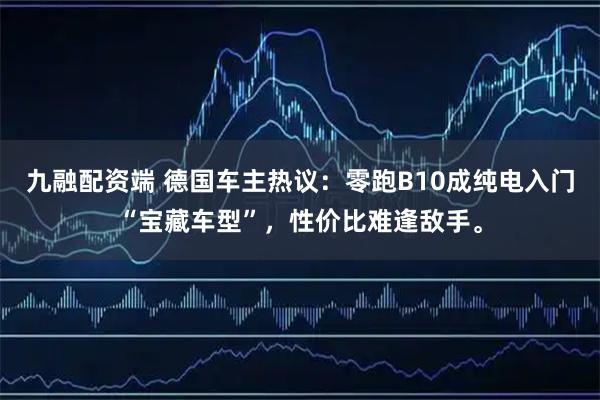 九融配资端 德国车主热议：零跑B10成纯电入门“宝藏车型”，性价比难逢敌手。
