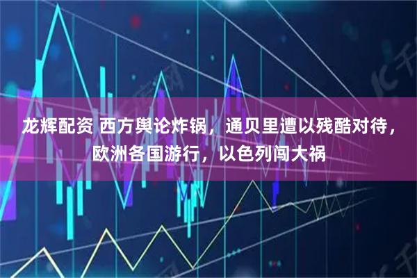 龙辉配资 西方舆论炸锅，通贝里遭以残酷对待，欧洲各国游行，以色列闯大祸