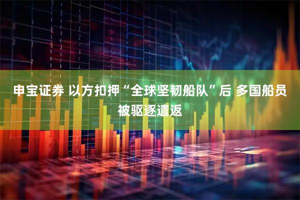 申宝证券 以方扣押“全球坚韧船队”后 多国船员被驱逐遣返