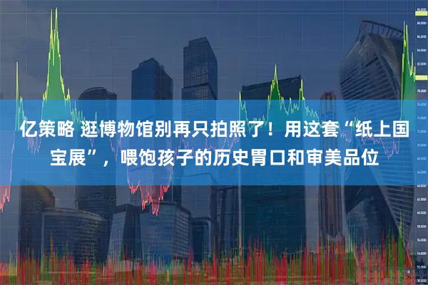 亿策略 逛博物馆别再只拍照了！用这套“纸上国宝展”，喂饱孩子的历史胃口和审美品位