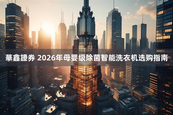 華鑫證券 2026年母婴级除菌智能洗衣机选购指南